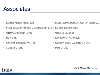 Associates
• Kamat Hotels India Ltd
• Paranjape Schemes Construction Ltd
• GERA Developments
• DLF Ltd.
• Omaxe Builders Pvt. ltd
• Sarathi Group
• Suyog Development Corporation Ltd
• Kumar Developers
• Govt of Gujarat
• Ministry of Railways
• Military Engg College , Pune
• Fire Group
And Many More…..
 
