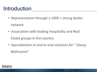Introduction
• Representation through a 1000 + strong dealer
network
• Association with leading Hospitality and Real
Estate groups in the country
• Specialization in end to end solutions for “ Glassy
Bathrooms”
 