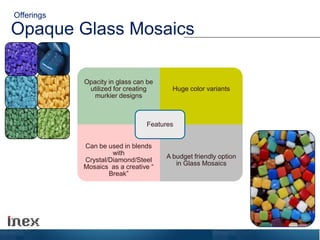 Opaque Glass Mosaics
Offerings
Opacity in glass can be
utilized for creating
murkier designs
Huge color variants
Can be used in blends
with
Crystal/Diamond/Steel
Mosaics as a creative “
Break”
A budget friendly option
in Glass Mosaics
Features
 