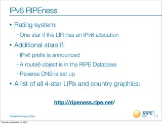 IPv6 RIPEness
        •    Rating system:
                – One         star if the LIR has an IPv6 allocation
        •    Additional stars if:
                – IPv6        preﬁx is announced
                –A      route6 object is in the RIPE Database
                – Reverse         DNS is set up
        •    A list of all 4-star LIRs and country graphics:

                                       http://ripeness.ripe.net/

         Presenter Name, Date                                          11

Thursday, December 15, 2011
 