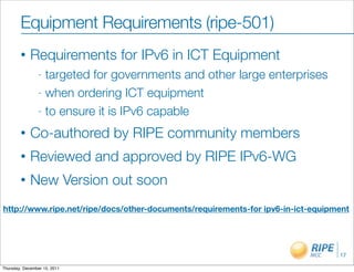 Equipment Requirements (ripe-501)
        •    Requirements for IPv6 in ICT Equipment
                - targeted for governments and other large enterprises
                - when ordering ICT equipment

                - to ensure it is IPv6 capable

        •    Co-authored by RIPE community members
        •    Reviewed and approved by RIPE IPv6-WG
        •    New Version out soon
http://www.ripe.net/ripe/docs/other-documents/requirements-for ipv6-in-ict-equipment




                                                                                 17

Thursday, December 15, 2011
 