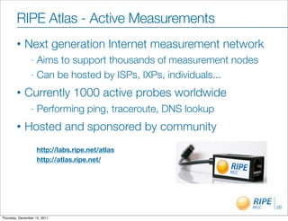 RIPE Atlas - Active Measurements
        •    Next generation Internet measurement network
                - Aims to support thousands of measurement nodes
                - Can be hosted by ISPs, IXPs, individuals...

        •    Currently 1000 active probes worldwide
                -   Performing ping, traceroute, DNS lookup
        •    Hosted and sponsored by community
                    http://labs.ripe.net/atlas
                    http://atlas.ripe.net/




                                                                   20

Thursday, December 15, 2011
 