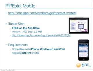 RIPEstat Mobile
        •    http://labs.ripe.net/Members/gdl/ripestat-mobile


        •    iTunes Store
                 -   FREE on the App Store
                 -   Version: 1.03; Size: 2.6 MB
                 -   http://itunes.apple.com/us/app/ripestat/id465322734


        •    Requirements
                 -   Compatible with iPhone, iPod touch and iPad
                 -   Requires iOS 4.0 or later




                                                                           30

Thursday, December 15, 2011
 