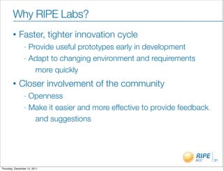 Why RIPE Labs?
        •    Faster, tighter innovation cycle
                - Provide useful prototypes early in development
                - Adapt to changing environment and requirements

                    more quickly
        •    Closer involvement of the community
                - Openness
                - Make it easier and more effective to provide feedback

                   and suggestions




                                                                          31

Thursday, December 15, 2011
 