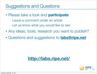 Suggestions and Questions
        •    Please take a look and participate
                 - Leave a comment under an article
                 - Let us know what you would like to see

        •    Any ideas, tools, research you want to publish?
        •    Questions and suggestions to labs@ripe.net




                              http://labs.ripe.net/

                                                               32

Thursday, December 15, 2011
 