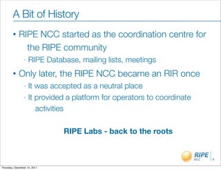 A Bit of History
        •    RIPE NCC started as the coordination centre for
               the RIPE community
                -   RIPE Database, mailing lists, meetings
        •    Only later, the RIPE NCC became an RIR once
                - It was accepted as a neutral place
                - It provided a platform for operators to coordinate

                     activities

                              RIPE Labs - back to the roots


                                                                       4

Thursday, December 15, 2011
 