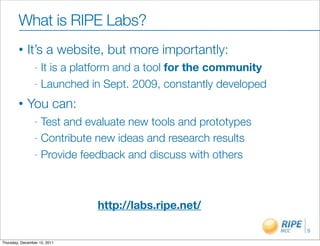 What is RIPE Labs?
        •    It’s a website, but more importantly:
                - It is a platform and a tool for the community
                - Launched in Sept. 2009, constantly developed

        •    You can:
                - Test and evaluate new tools and prototypes
                - Contribute new ideas and research results

                - Provide feedback and discuss with others




                              http://labs.ripe.net/

                                                                  5

Thursday, December 15, 2011
 