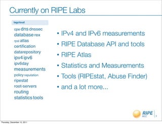 Currently on RIPE Labs

                              •   IPv4 and IPv6 measurements
                              •   RIPE Database API and tools
                              •   RIPE Atlas
                              •   Statistics and Measurements
                              •   Tools (RIPEstat, Abuse Finder)
                              •   and a lot more...



                                                                   7

Thursday, December 15, 2011
 