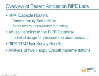 Overview of Recent Articles on RIPE Labs
        •    RPKI Capable Routers
                - Contribution by Florian Hibler
                - Made two routes available for testing

        •    Abuse Handling in the RIPE Database
                -   technical design for introduction of abuse contacts
        •    RIPE TTM User Survey Results
        •    Analysis of two Happy Eyeball implementations



                                                                          8

Thursday, December 15, 2011
 