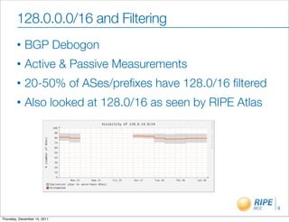 128.0.0.0/16 and Filtering
        •    BGP Debogon
        •    Active & Passive Measurements
        •    20-50% of ASes/preﬁxes have 128.0/16 ﬁltered
        •    Also looked at 128.0/16 as seen by RIPE Atlas




                                                             9

Thursday, December 15, 2011
 