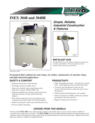 INEX 3048 and 3048R
                                                                    Simple, Reliable,
                                                                    Industrial Construction
                                                                    & Features




                                                                                                     Cutaway
                                                                                                     shown


                                                                   BNP BLAST GUN
                                                                   The BNP Blast Gun sets the industry standards for performance,
                                                                   versatility, and durability. The pistol-grip design reduces
                                                                   operator fatigue and increases productivity.



INEX Model 3048R


Economical blast cabinets for auto shops, art studios, maintenance & machine shops,
and light industrial applications
SAFETY & COMFORT                                PRODUCTIVITY
 • Eliminates the hazards of open blasting.                         • Large, freestanding enclosure – with full doors on both
                                                                      sides – holds bigger parts than any bench-top model.
 • Full-length neoprene-on-fabric gloves.
                                                                    • 1/2-inch air line and efficient air filter let you
 • Safety door interlock system stops blasting when
                                                                      use up to 3/8-inch nozzles to make fast work of most
   either door is opened. (Model 3048R only)
                                                                      blast projects.
 • Pedal-activated blast gun eliminates moving parts from
                                                                    • Outside-mounted light illuminates work chamber.
   inside the enclosure (no more jammed blast gun
   triggers).                                                       • 300-cfm reclaimer (on 3048R) continuously separates
                                                                      good abrasive from dust and fines.
 • Dust collector traps blast dust for safe disposal (stop
   scooping dust and spent media from the blast hopper).            • Rugged 14-gauge steel construction.
 • Shatter-resistant glass window gives distortion-free view.
 • Pressure regulator and gauge.

                                     CHOOSE FROM TWO MODELS
The base model INEX 3048 comes without media reclaimer, and includes shop-vac-style vacuum collector suitable for
occasional use in small shops or at home. The INEX 3048R delivers the higher-production features growing businesses need:
continuous media cleaning and recycling, and dust bag for limited blasting, (less than an hour per day). Optional 300-cfm dry
filter dust collector is suitable for extended blasting.
 