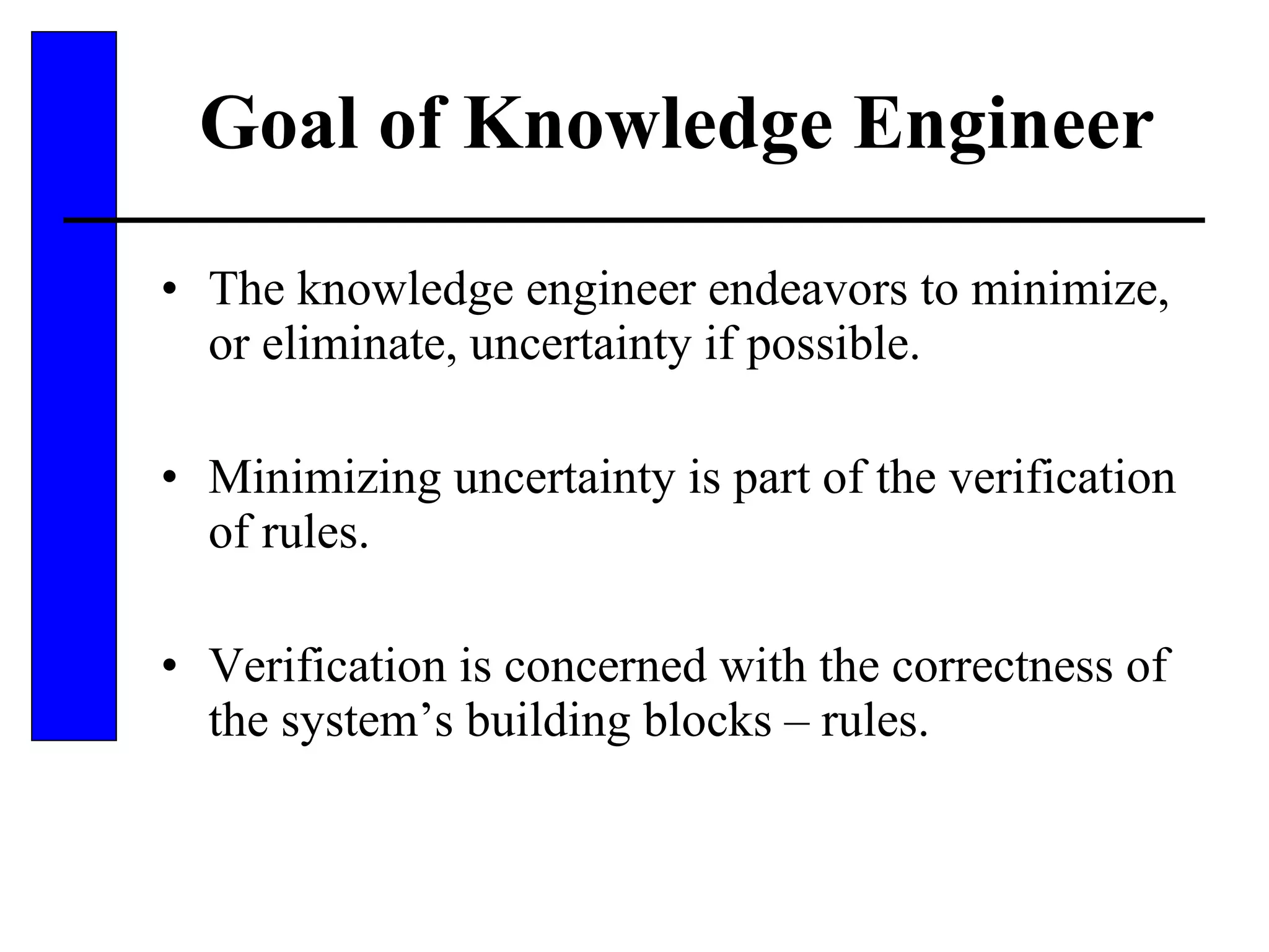 Goal of Knowledge Engineer The knowledge engineer endeavors to minimize, or eliminate, uncertainty if possible. Minimizing uncertainty is part of the verification of rules. Verification is concerned with the correctness of the system’s building blocks – rules. 