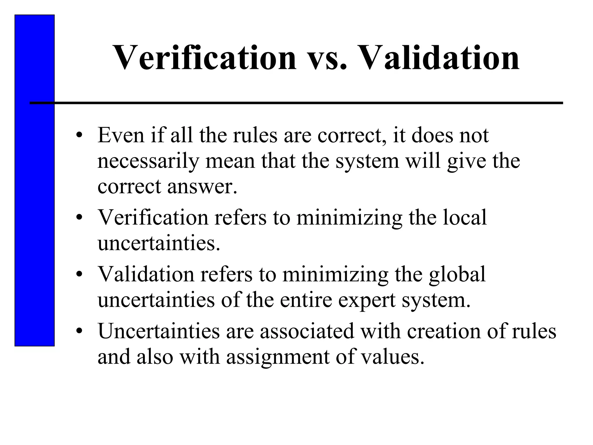Verification vs. Validation Even if all the rules are correct, it does not necessarily mean that the system will give the correct answer. Verification refers to minimizing the local uncertainties. Validation refers to minimizing the global uncertainties of the entire expert system. Uncertainties are associated with creation of rules and also with assignment of values. 