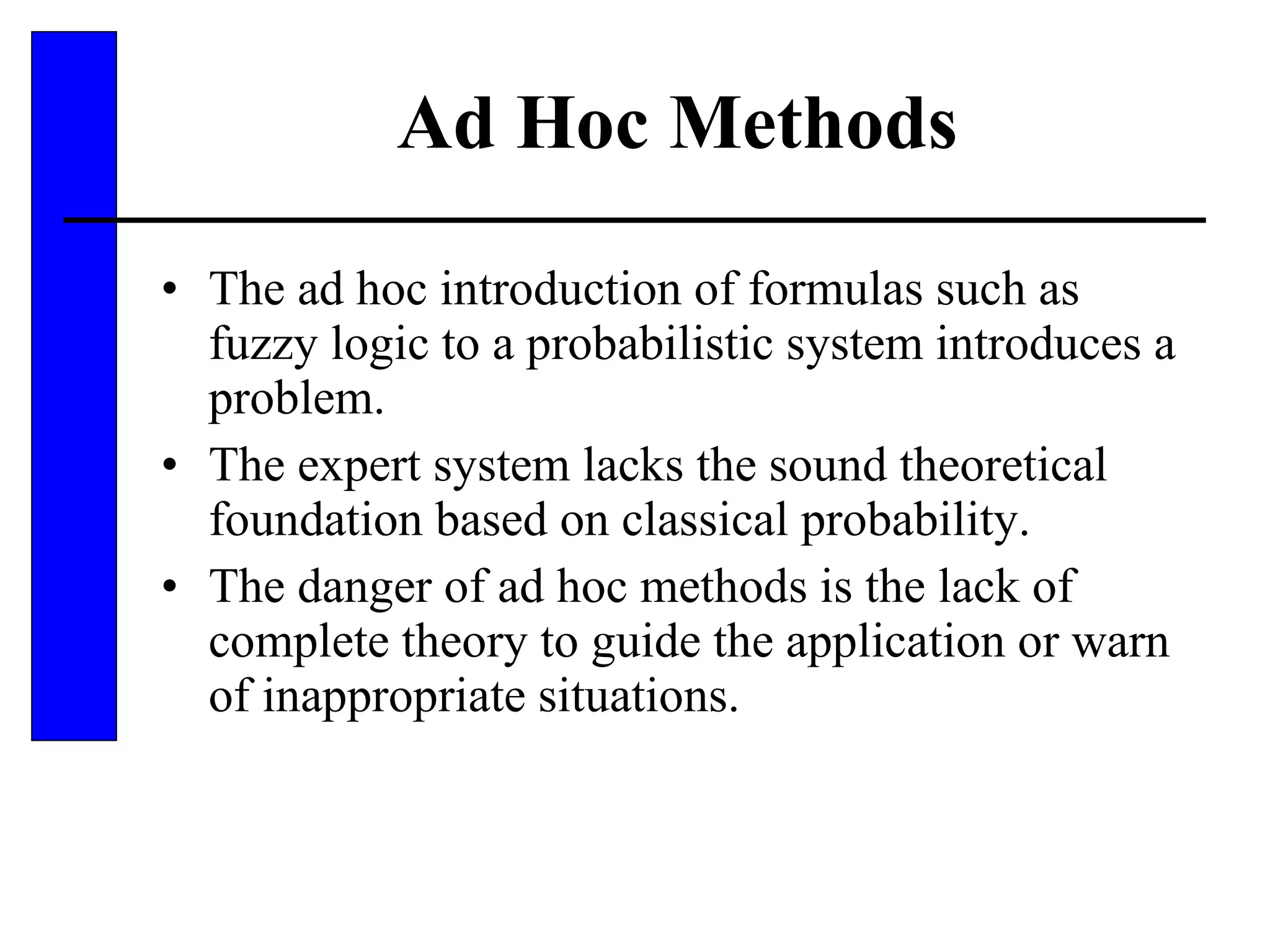 Ad Hoc Methods The ad hoc introduction of formulas such as fuzzy logic to a probabilistic system introduces a problem. The expert system lacks the sound theoretical foundation based on classical probability. The danger of ad hoc methods is the lack of complete theory to guide the application or warn of inappropriate situations. 