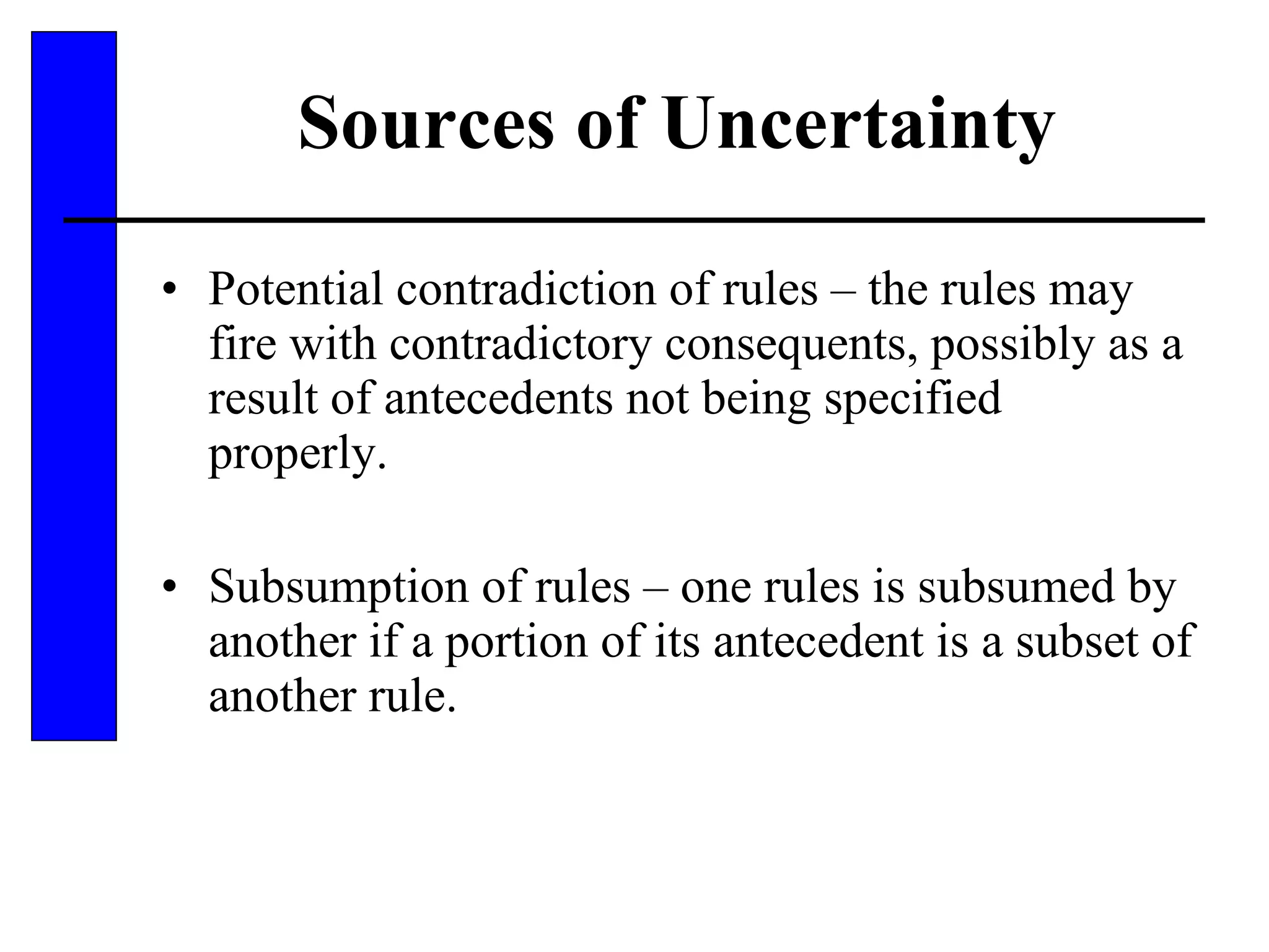 Sources of Uncertainty Potential contradiction of rules – the rules may fire with contradictory consequents, possibly as a result of antecedents not being specified properly. Subsumption of rules – one rules is subsumed by another if a portion of its antecedent is a subset of another rule. 