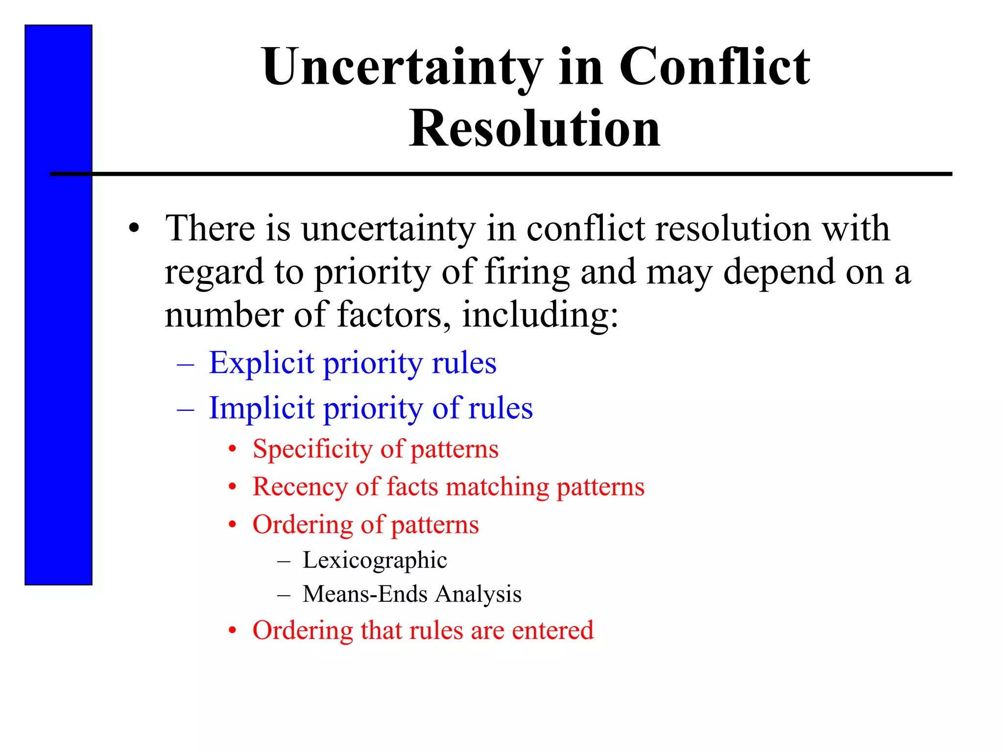 Uncertainty in Conflict Resolution There is uncertainty in conflict resolution with regard to priority of firing and may depend on a number of factors, including: Explicit priority rules Implicit priority of rules Specificity of patterns Recency of facts matching patterns Ordering of patterns Lexicographic Means-Ends Analysis Ordering that rules are entered 
