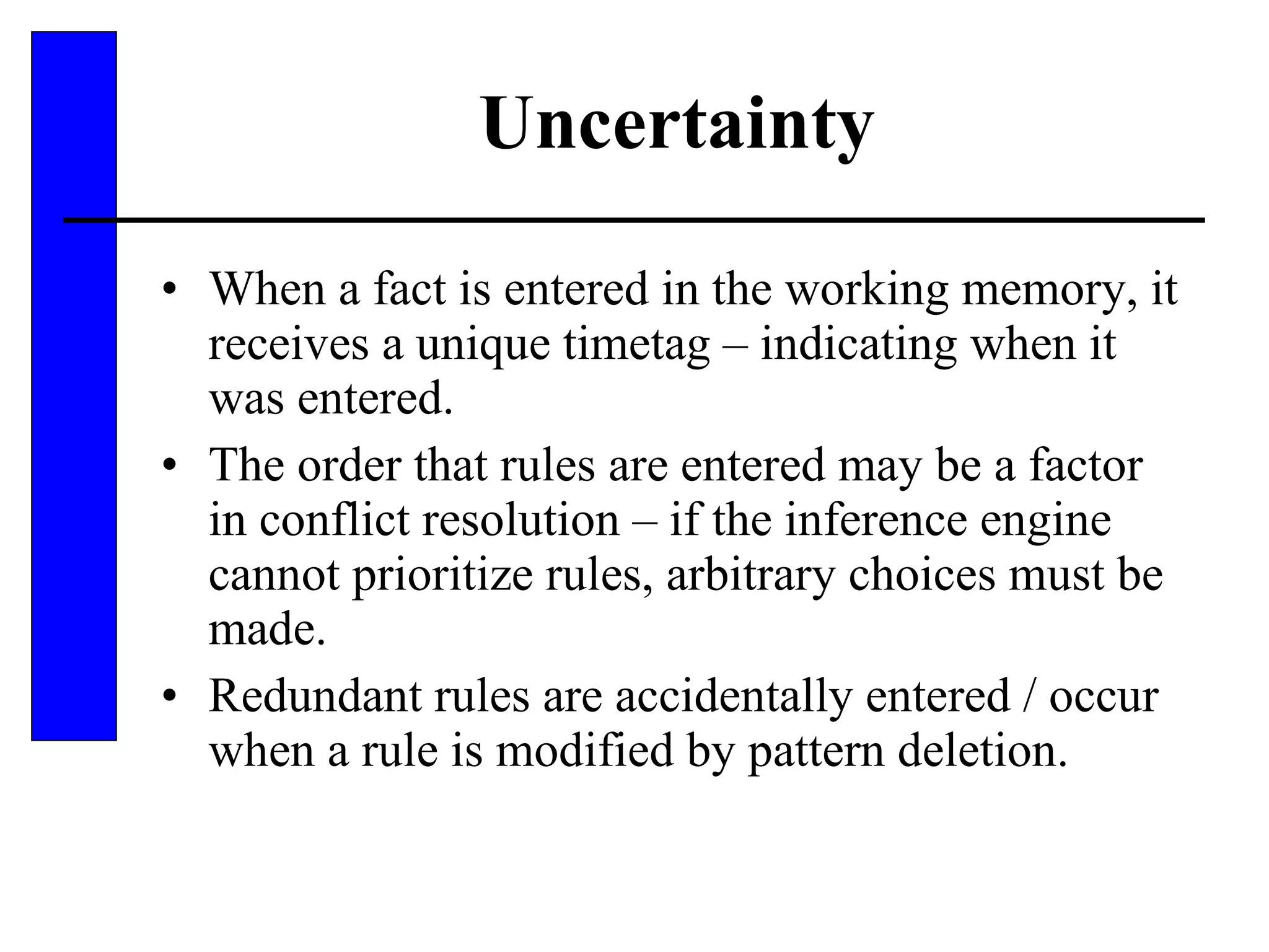 Uncertainty When a fact is entered in the working memory, it receives a unique timetag – indicating when it was entered. The order that rules are entered may be a factor in conflict resolution – if the inference engine cannot prioritize rules, arbitrary choices must be made. Redundant rules are accidentally entered / occur when a rule is modified by pattern deletion. 