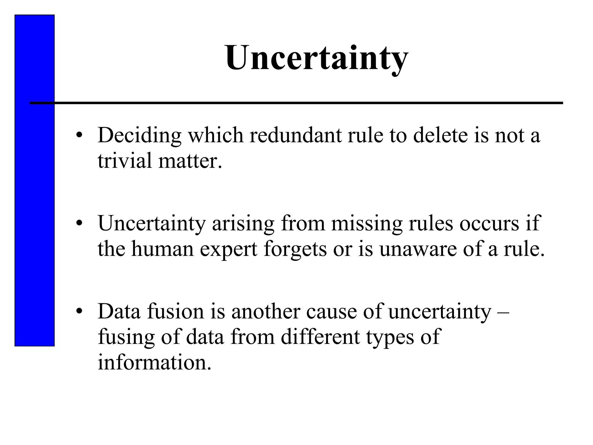 Uncertainty Deciding which redundant rule to delete is not a trivial matter.  Uncertainty arising from missing rules occurs if the human expert forgets or is unaware of a rule. Data fusion is another cause of uncertainty – fusing of data from different types of information. 