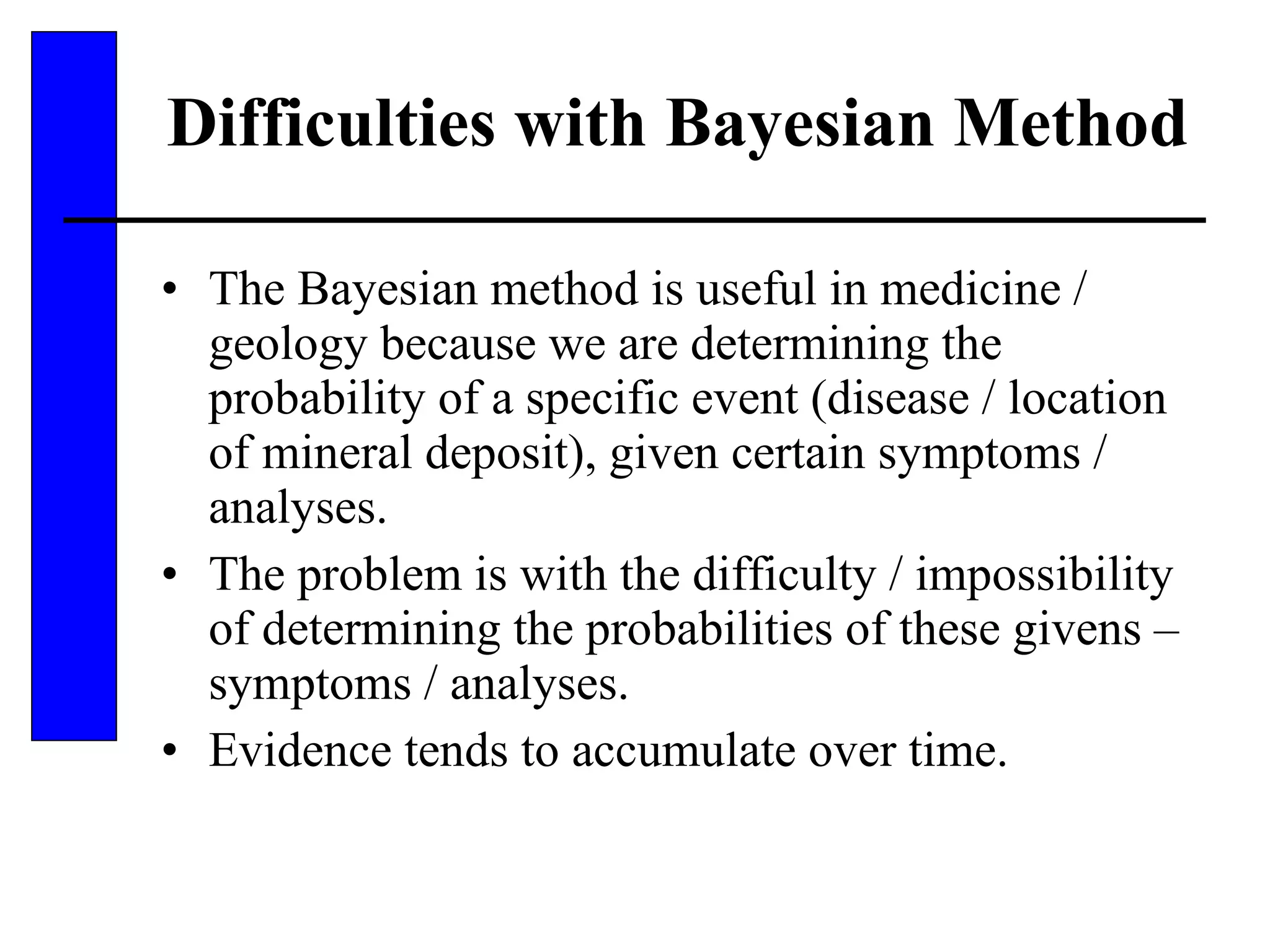 Difficulties with Bayesian Method The Bayesian method is useful in medicine / geology because we are determining the probability of a specific event (disease / location of mineral deposit), given certain symptoms / analyses. The problem is with the difficulty / impossibility of determining the probabilities of these givens – symptoms / analyses. Evidence tends to accumulate over time. 