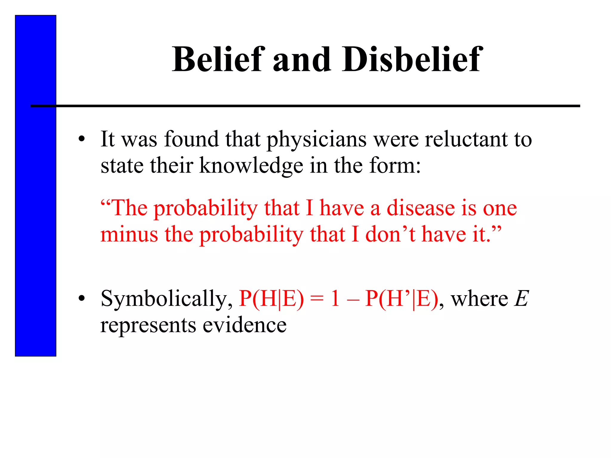 Belief and Disbelief It was found that physicians were reluctant to state their knowledge in the form: “ The probability that I have a disease is one minus the probability that I don’t have it.” Symbolically,  P(H|E) = 1 – P(H’|E) , where  E  represents evidence 