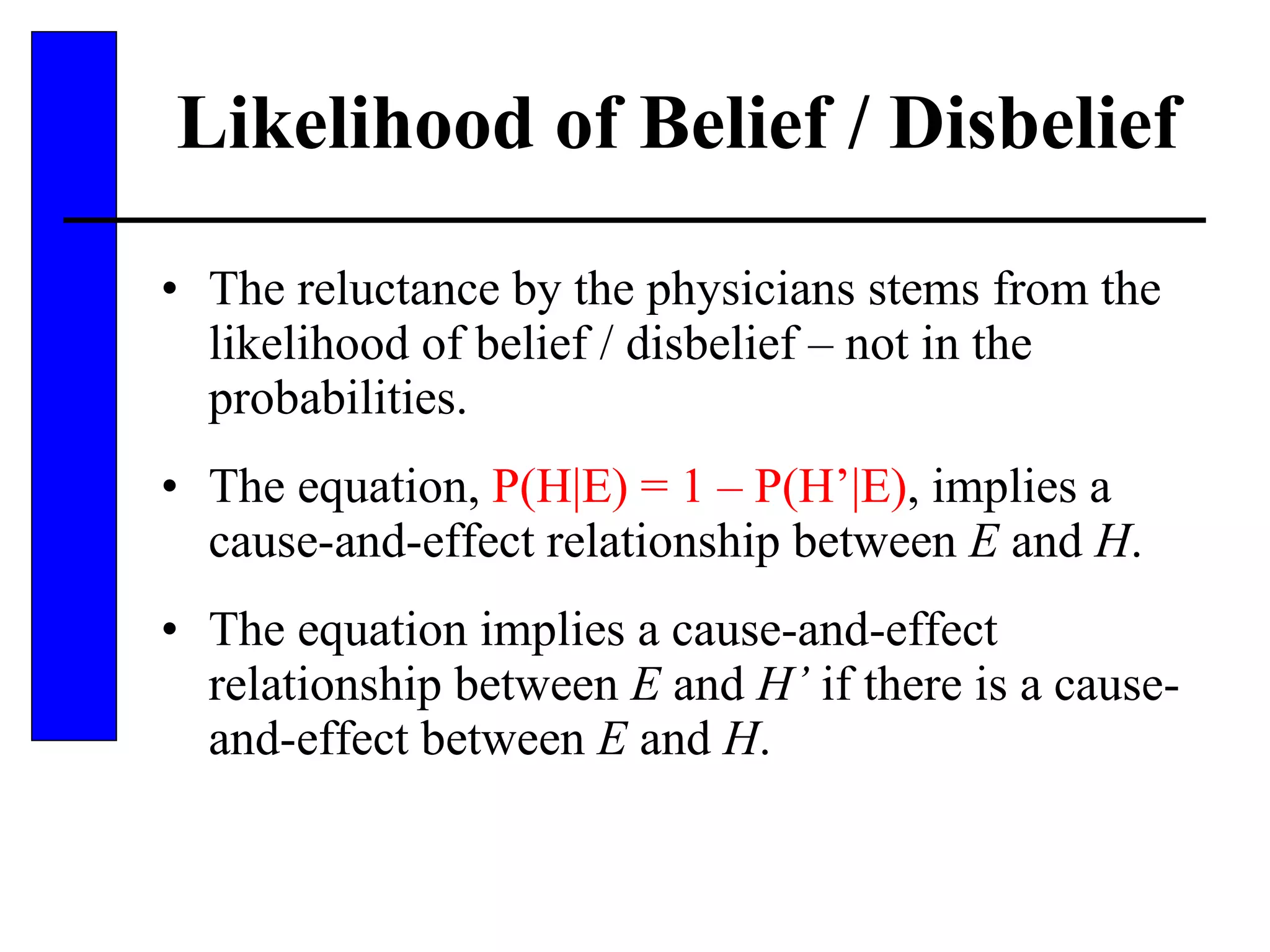 Likelihood of Belief / Disbelief The reluctance by the physicians stems from the likelihood of belief / disbelief – not in the probabilities. The equation,  P(H|E) = 1 – P(H’|E) , implies a cause-and-effect relationship between  E  and  H . The equation implies a cause-and-effect relationship between  E  and  H’  if there is a cause-and-effect between  E  and  H . 