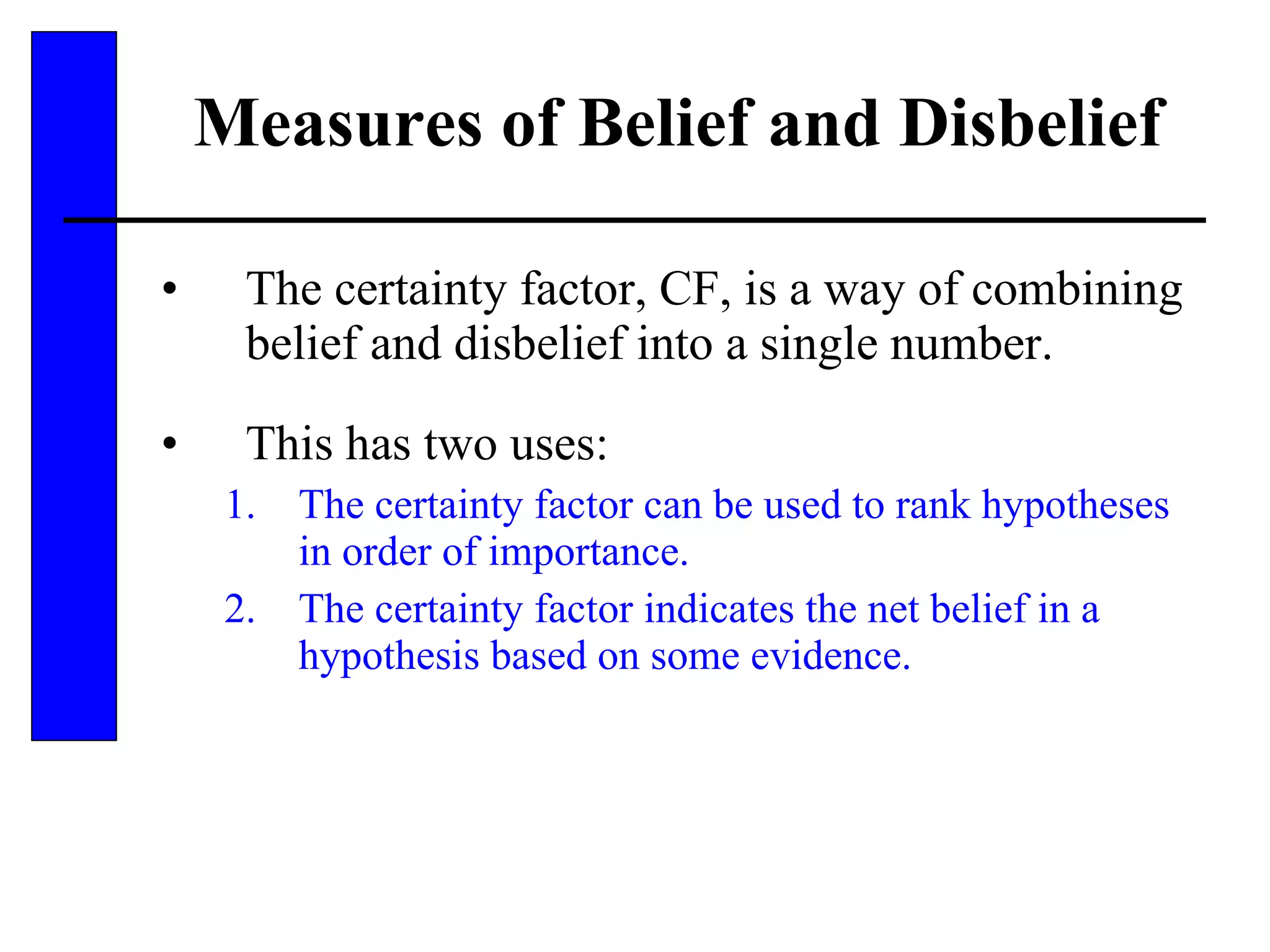 Measures of Belief and Disbelief The certainty factor, CF, is a way of combining belief and disbelief into a single number. This has two uses: The certainty factor can be used to rank hypotheses in order of importance. The certainty factor indicates the net belief in a hypothesis based on some evidence. 