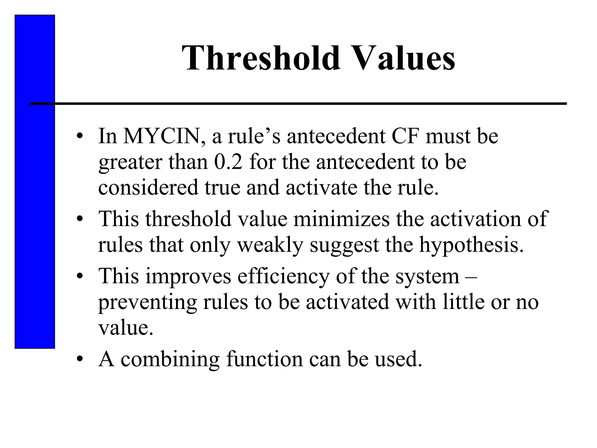 Threshold Values In MYCIN, a rule’s antecedent CF must be greater than 0.2 for the antecedent to be considered true and activate the rule. This threshold value minimizes the activation of rules that only weakly suggest the hypothesis. This improves efficiency of the system – preventing rules to be activated with little or no value. A combining function can be used. 