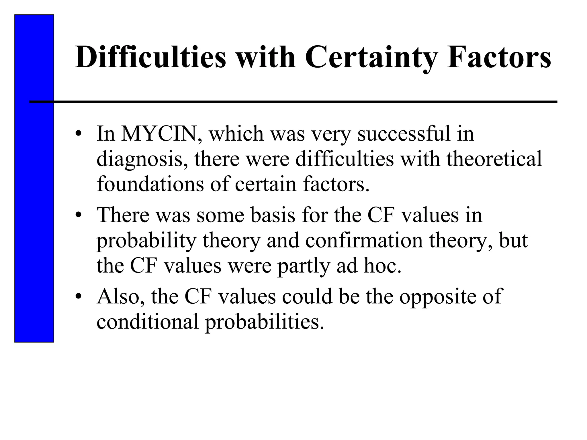 Difficulties with Certainty Factors In MYCIN, which was very successful in diagnosis, there were difficulties with theoretical foundations of certain factors. There was some basis for the CF values in probability theory and confirmation theory, but the CF values were partly ad hoc. Also, the CF values could be the opposite of conditional probabilities. 