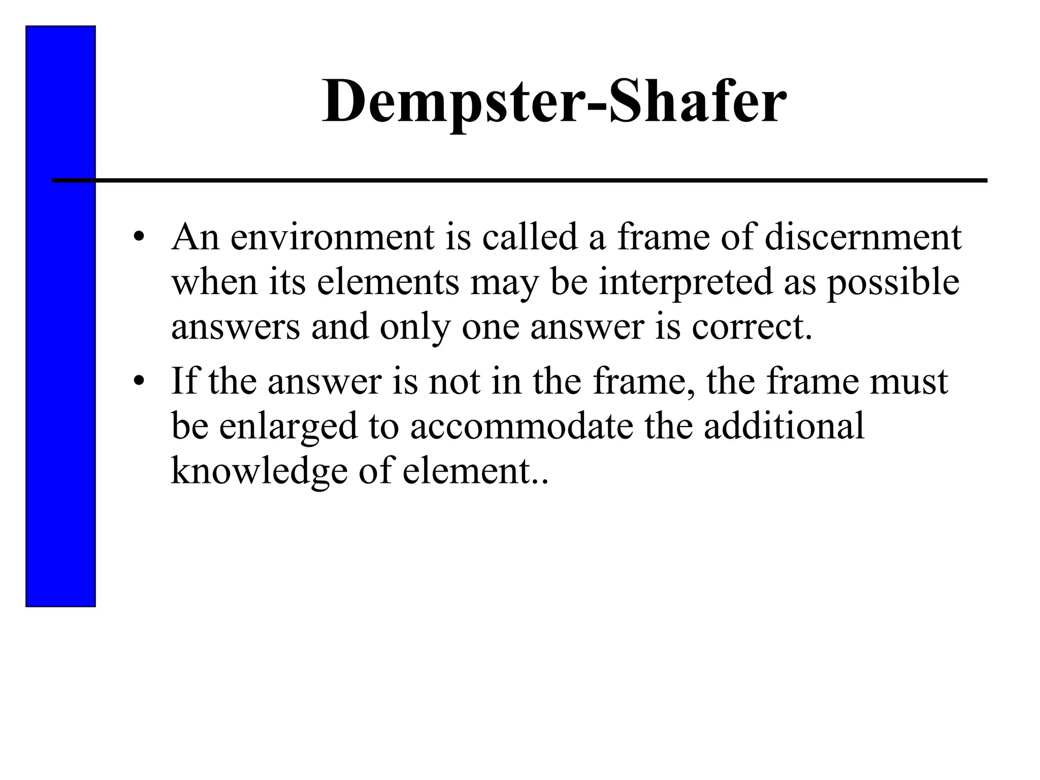 Dempster-Shafer An environment is called a frame of discernment when its elements may be interpreted as possible answers and only one answer is correct. If the answer is not in the frame, the frame must be enlarged to accommodate the additional knowledge of element.. 