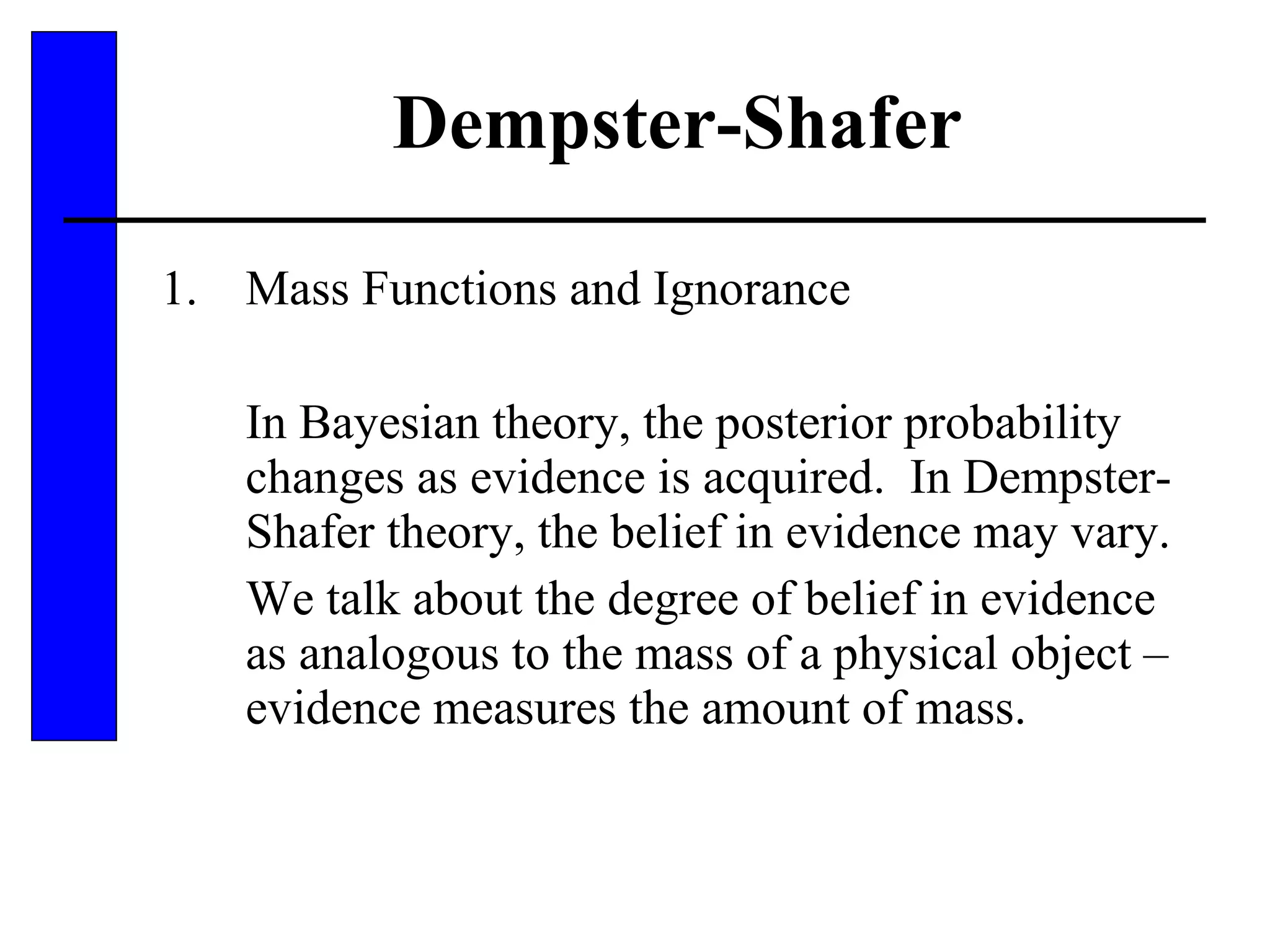 Dempster-Shafer Mass Functions and Ignorance In Bayesian theory, the posterior probability changes as evidence is acquired.  In Dempster-Shafer theory, the belief in evidence may vary. We talk about the degree of belief in evidence as analogous to the mass of a physical object – evidence measures the amount of mass. 