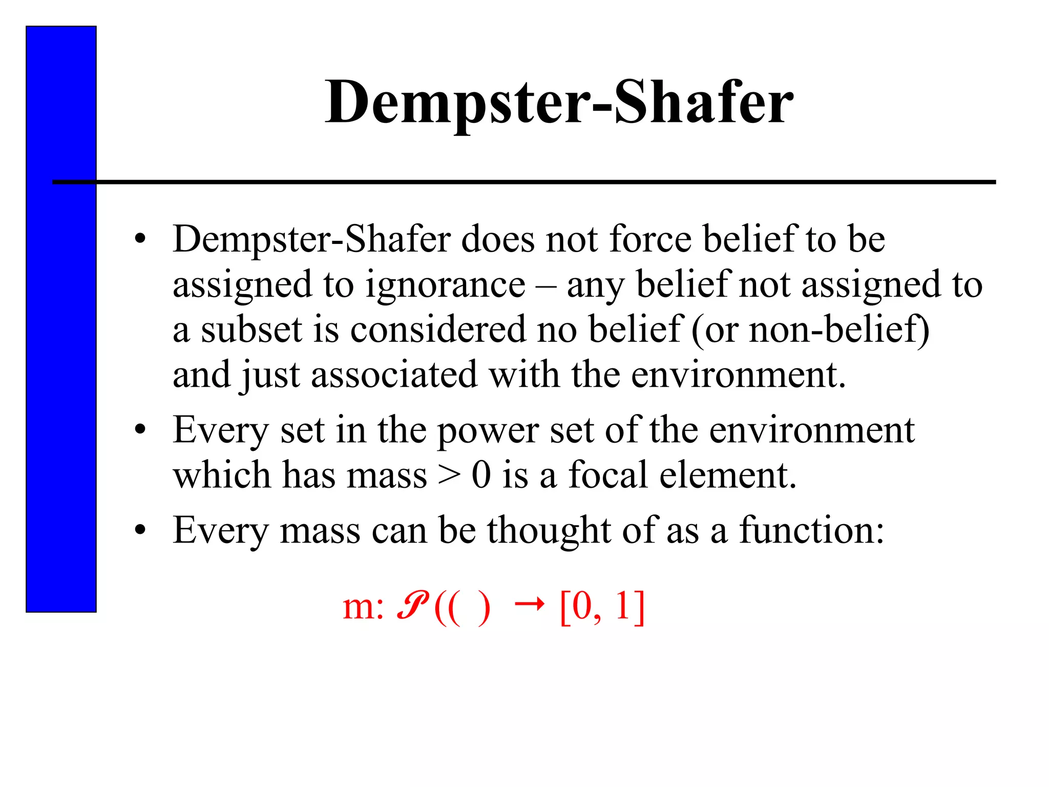 Dempster-Shafer Dempster-Shafer does not force belief to be assigned to ignorance – any belief not assigned to a subset is considered no belief (or non-belief) and just associated with the environment. Every set in the power set of the environment which has mass > 0 is a focal element. Every mass can be thought of as a function: m:  P   (   )    [0, 1] 