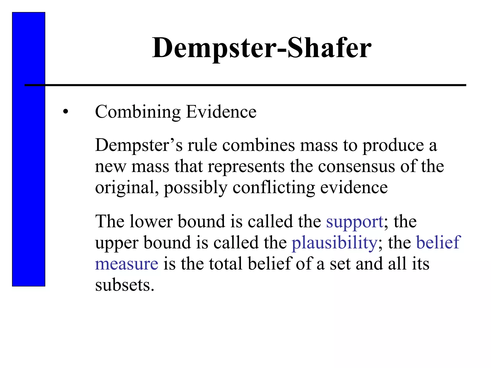 Dempster-Shafer Combining Evidence Dempster’s rule combines mass to produce a new mass that represents the consensus of the original, possibly conflicting evidence The lower bound is called the  support ; the upper bound is called the  plausibility ; the  belief measure  is the total belief of a set and all its subsets. 
