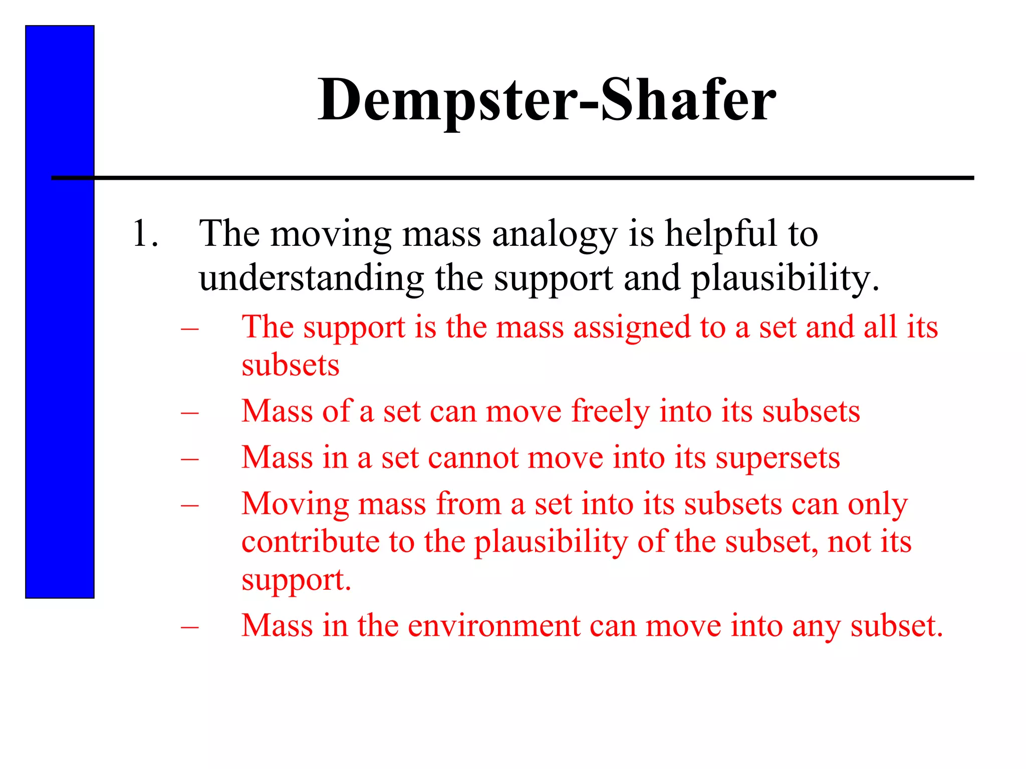 Dempster-Shafer The moving mass analogy is helpful to understanding the support and plausibility. The support is the mass assigned to a set and all its subsets Mass of a set can move freely into its subsets Mass in a set cannot move into its supersets Moving mass from a set into its subsets can only contribute to the plausibility of the subset, not its support. Mass in the environment can move into any subset. 