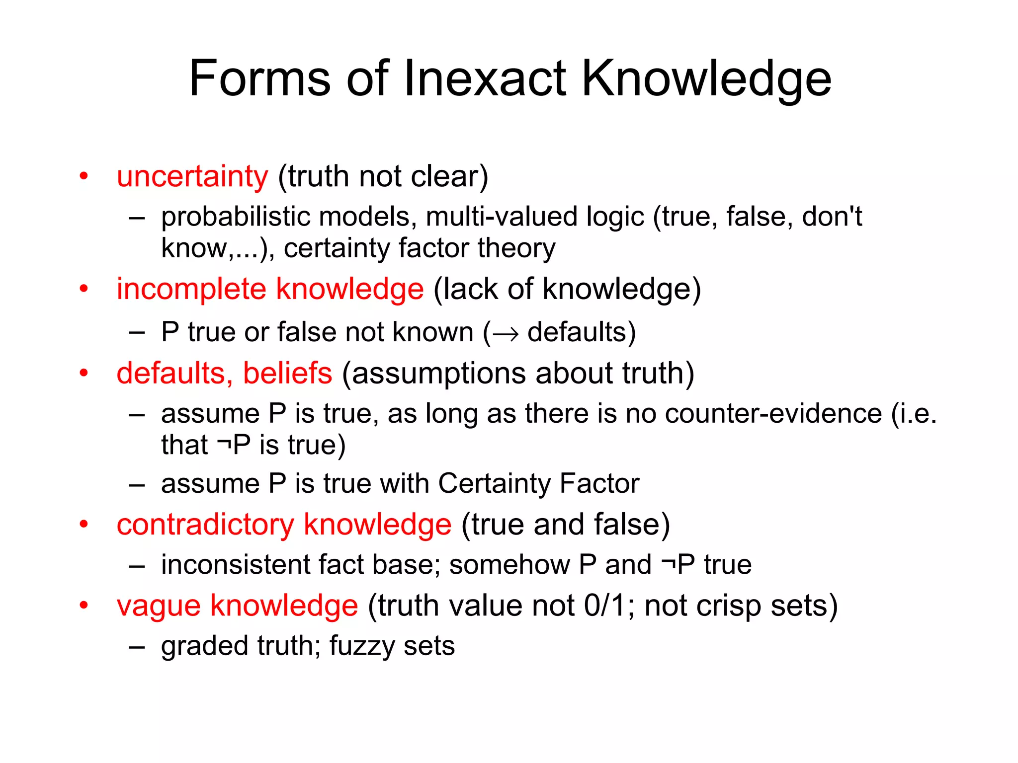 Forms of Inexact Knowledge uncertainty   (truth not clear) probabilistic models, multi-valued logic (true, false, don't know,...), certainty factor theory incomplete knowledge  (lack of knowledge) P true or false not known (   defaults) defaults, beliefs  (assumptions about truth) assume P is true, as long as there is no counter-evidence (i.e. that  ¬ P is true) assume P is true with Certainty Factor contradictory knowledge  (true and false) inconsistent fact base; somehow P and  ¬ P true vague knowledge  (truth value not 0/1; not crisp sets) graded truth; fuzzy sets 