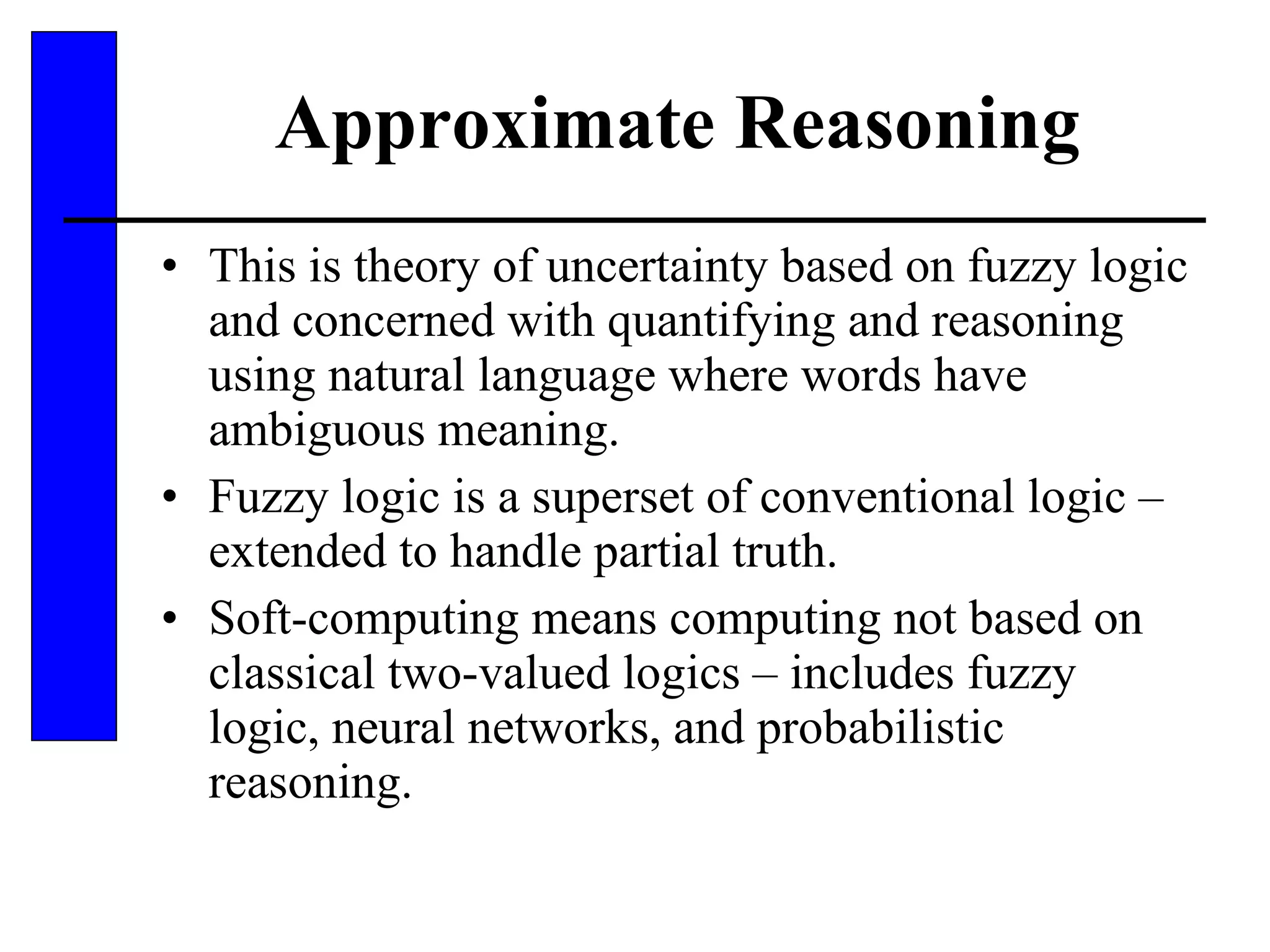 Approximate Reasoning This is theory of uncertainty based on fuzzy logic and concerned with quantifying and reasoning using natural language where words have ambiguous meaning. Fuzzy logic is a superset of conventional logic – extended to handle partial truth. Soft-computing means computing not based on classical two-valued logics – includes fuzzy logic, neural networks, and probabilistic reasoning. 