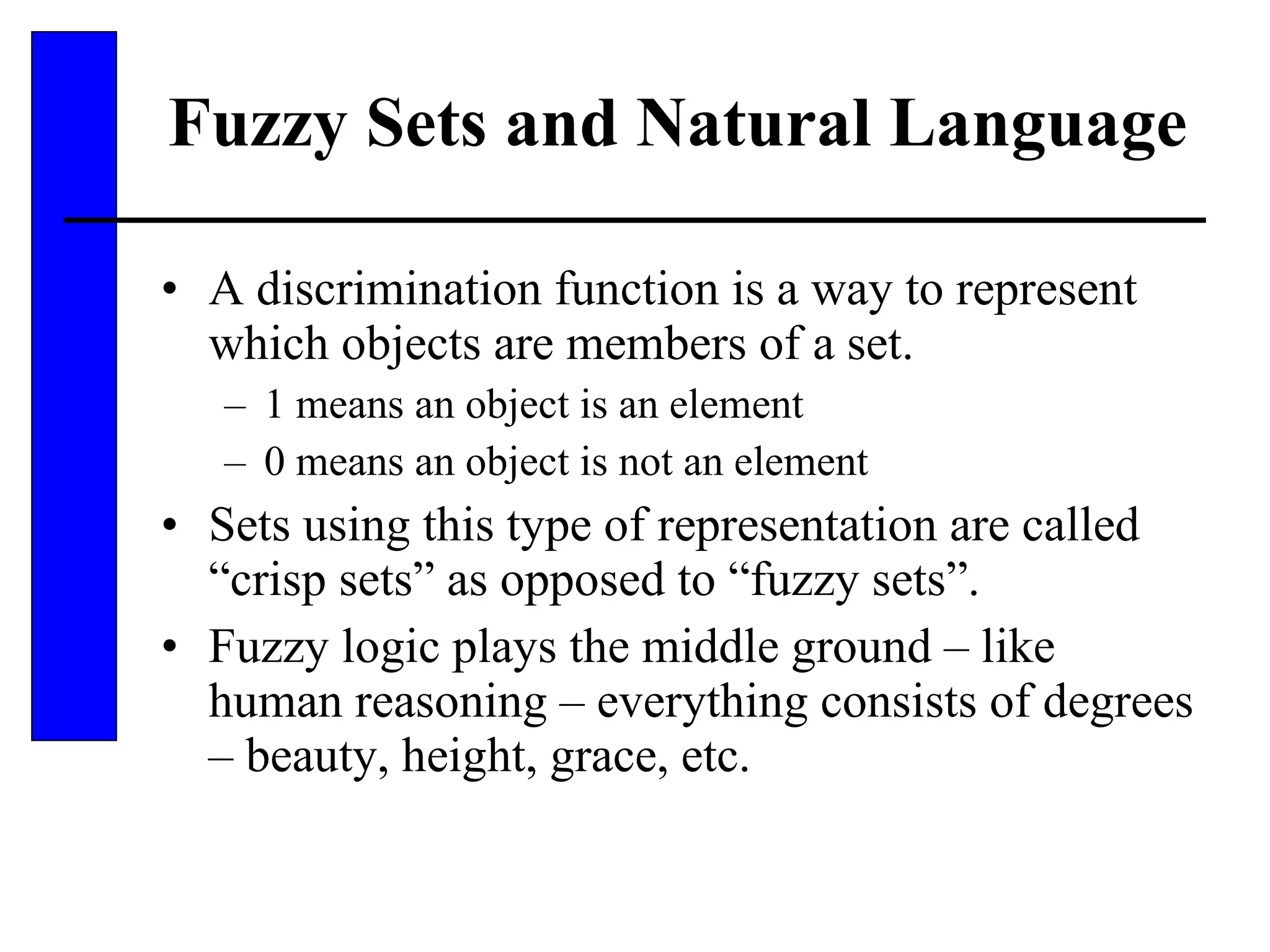Fuzzy Sets and Natural Language A discrimination function is a way to represent which objects are members of a set. 1 means an object is an element 0 means an object is not an element Sets using this type of representation are called “crisp sets” as opposed to “fuzzy sets”. Fuzzy logic plays the middle ground – like human reasoning – everything consists of degrees – beauty, height, grace, etc. 