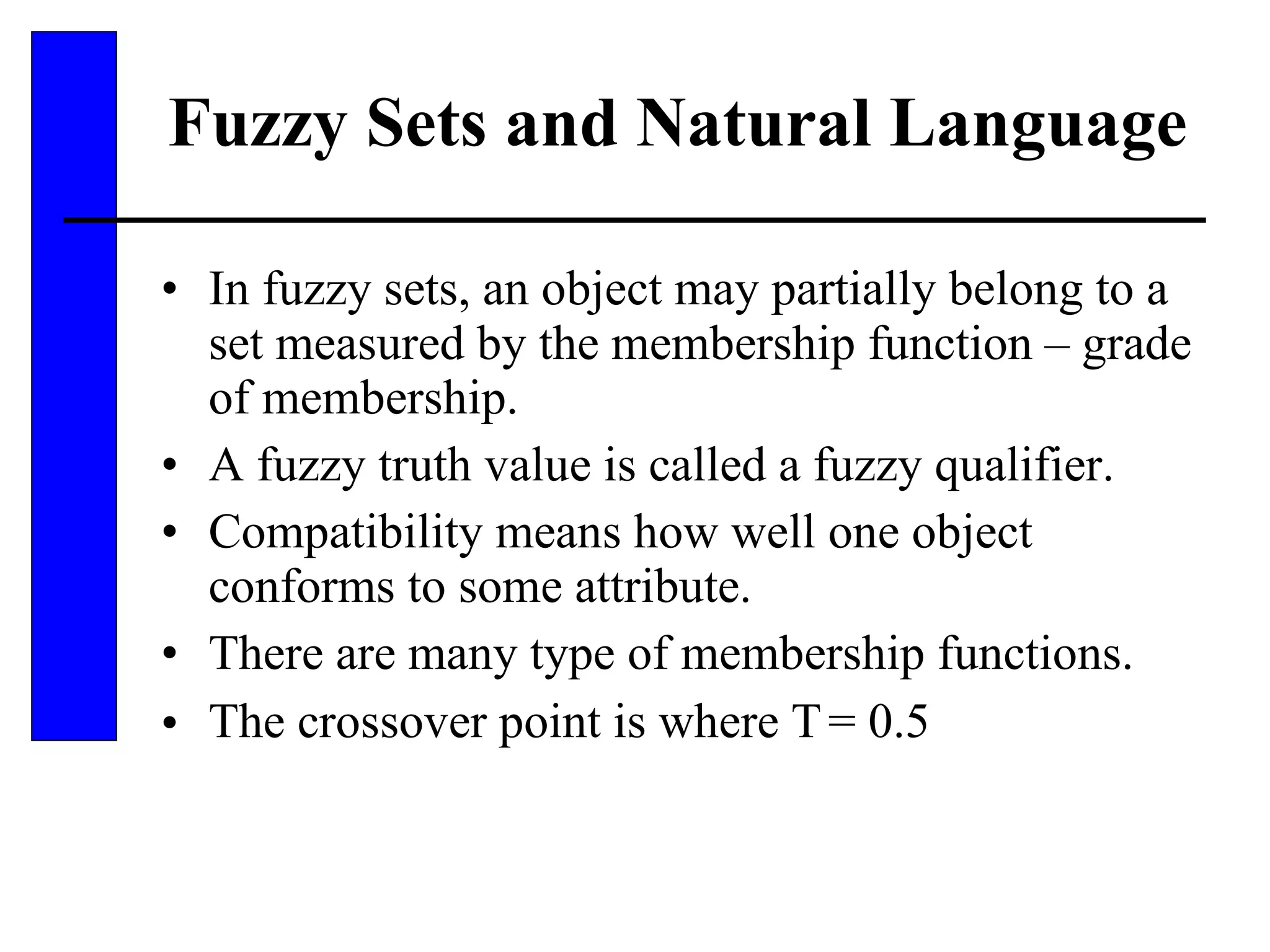 Fuzzy Sets and Natural Language  In fuzzy sets, an object may partially belong to a set measured by the membership function – grade of membership. A fuzzy truth value is called a fuzzy qualifier. Compatibility means how well one object conforms to some attribute. There are many type of membership functions. The crossover point is where    = 0.5 