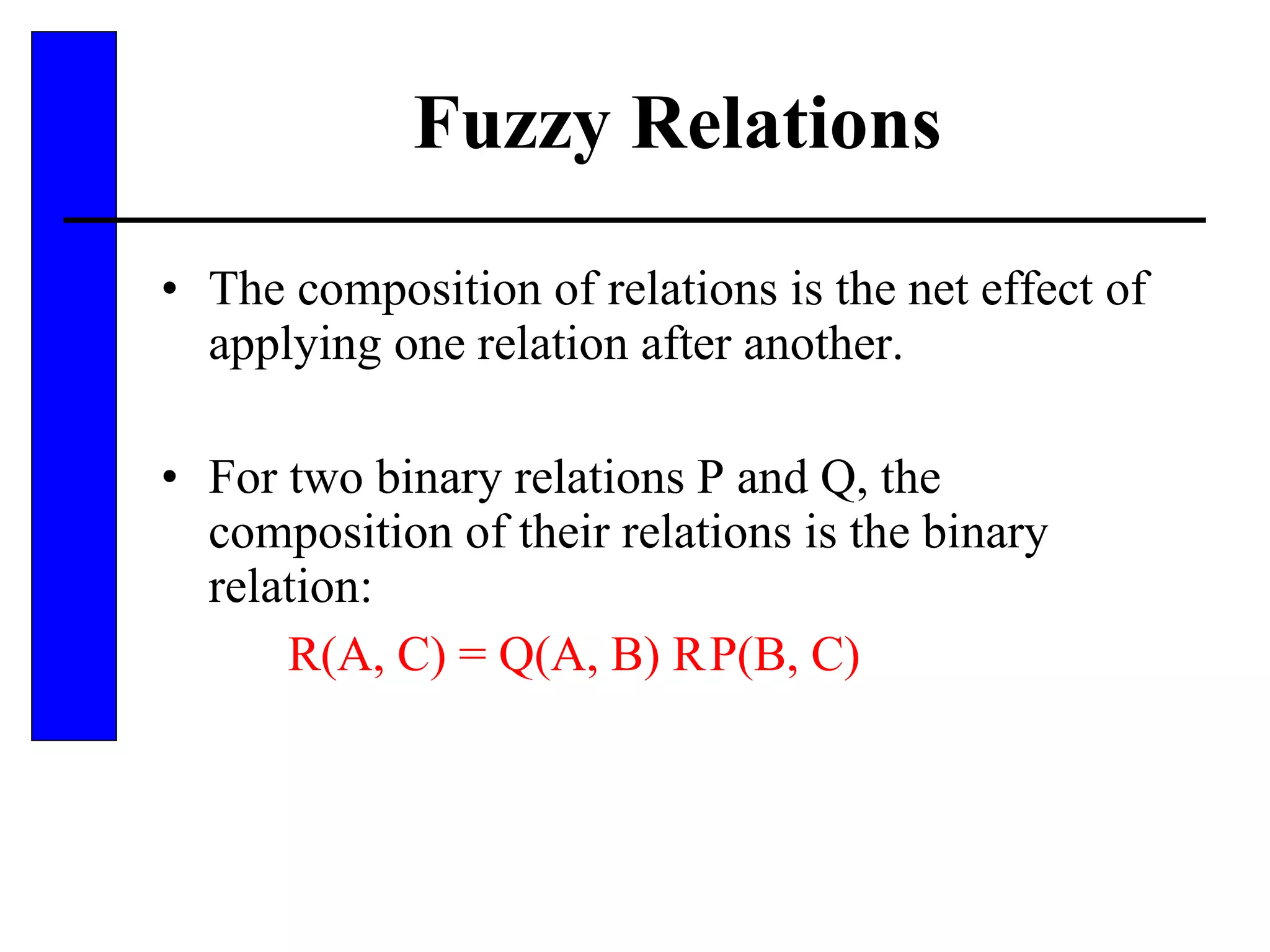 Fuzzy Relations The composition of relations is the net effect of applying one relation after another.  For two binary relations P and Q, the composition of their relations is the binary relation: R(A, C) = Q(A, B)    P(B, C) 