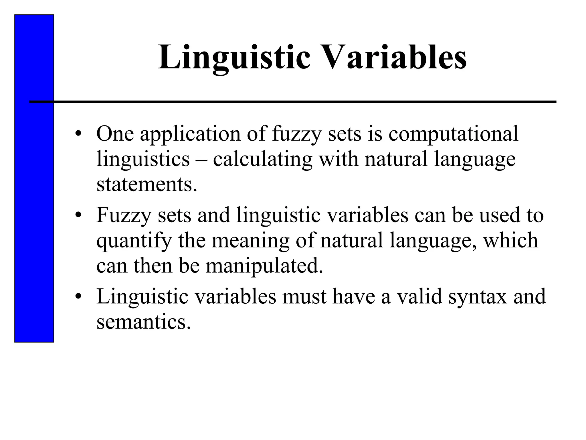 Linguistic Variables One application of fuzzy sets is computational linguistics – calculating with natural language statements. Fuzzy sets and linguistic variables can be used to quantify the meaning of natural language, which can then be manipulated. Linguistic variables must have a valid syntax and semantics. 
