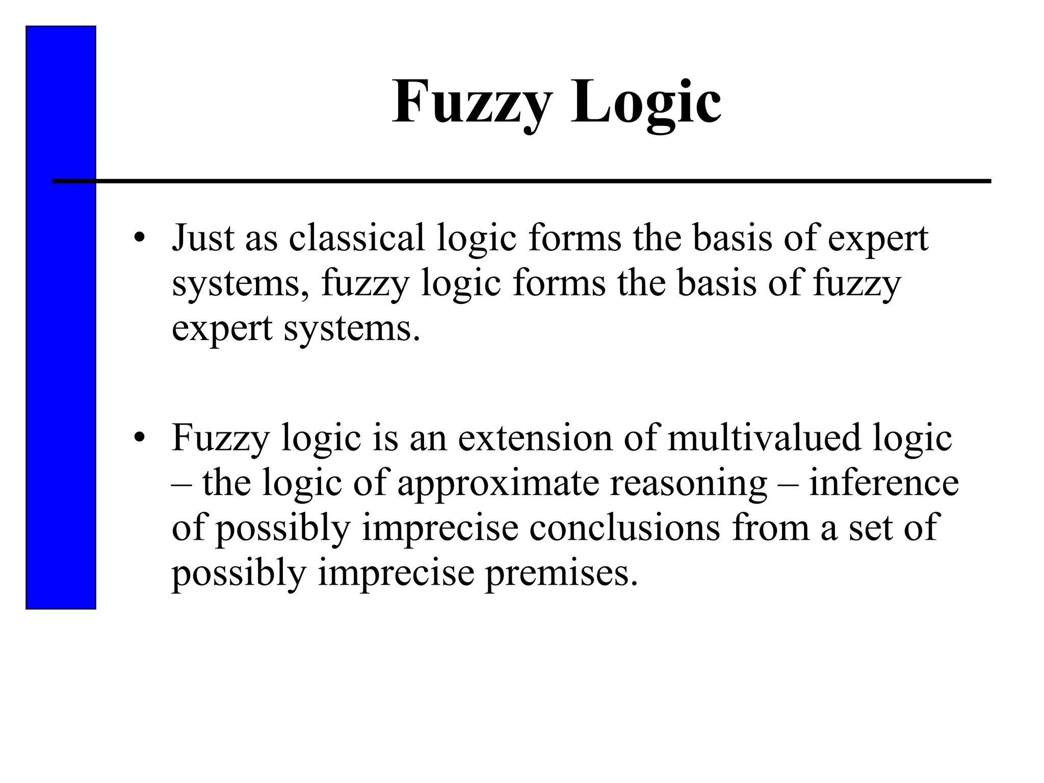 Fuzzy Logic Just as classical logic forms the basis of expert systems, fuzzy logic forms the basis of fuzzy expert systems. Fuzzy logic is an extension of multivalued logic – the logic of approximate reasoning – inference of possibly imprecise conclusions from a set of possibly imprecise premises. 