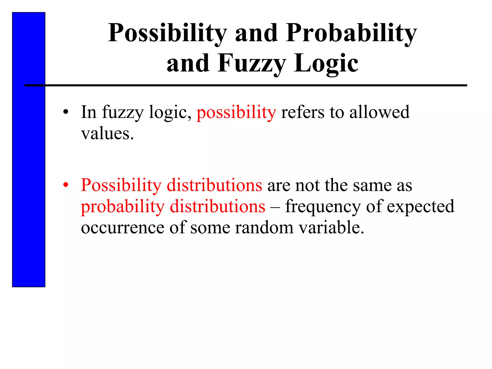 Possibility and Probability and Fuzzy Logic In fuzzy logic,  possibility  refers to allowed values. Possibility distributions  are not the same as  probability distributions  – frequency of expected occurrence of some random variable. 