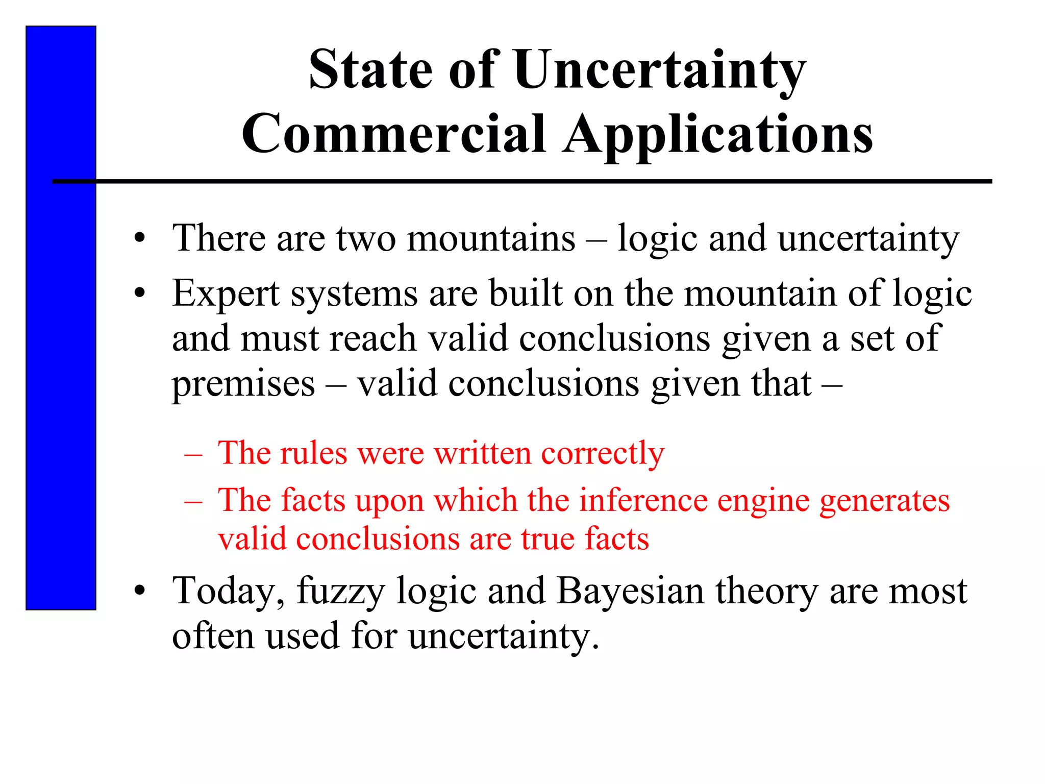 State of Uncertainty Commercial Applications There are two mountains – logic and uncertainty Expert systems are built on the mountain of logic and must reach valid conclusions given a set of premises – valid conclusions given that – The rules were written correctly The facts upon which the inference engine generates valid conclusions are true facts Today, fuzzy logic and Bayesian theory are most often used for uncertainty. 