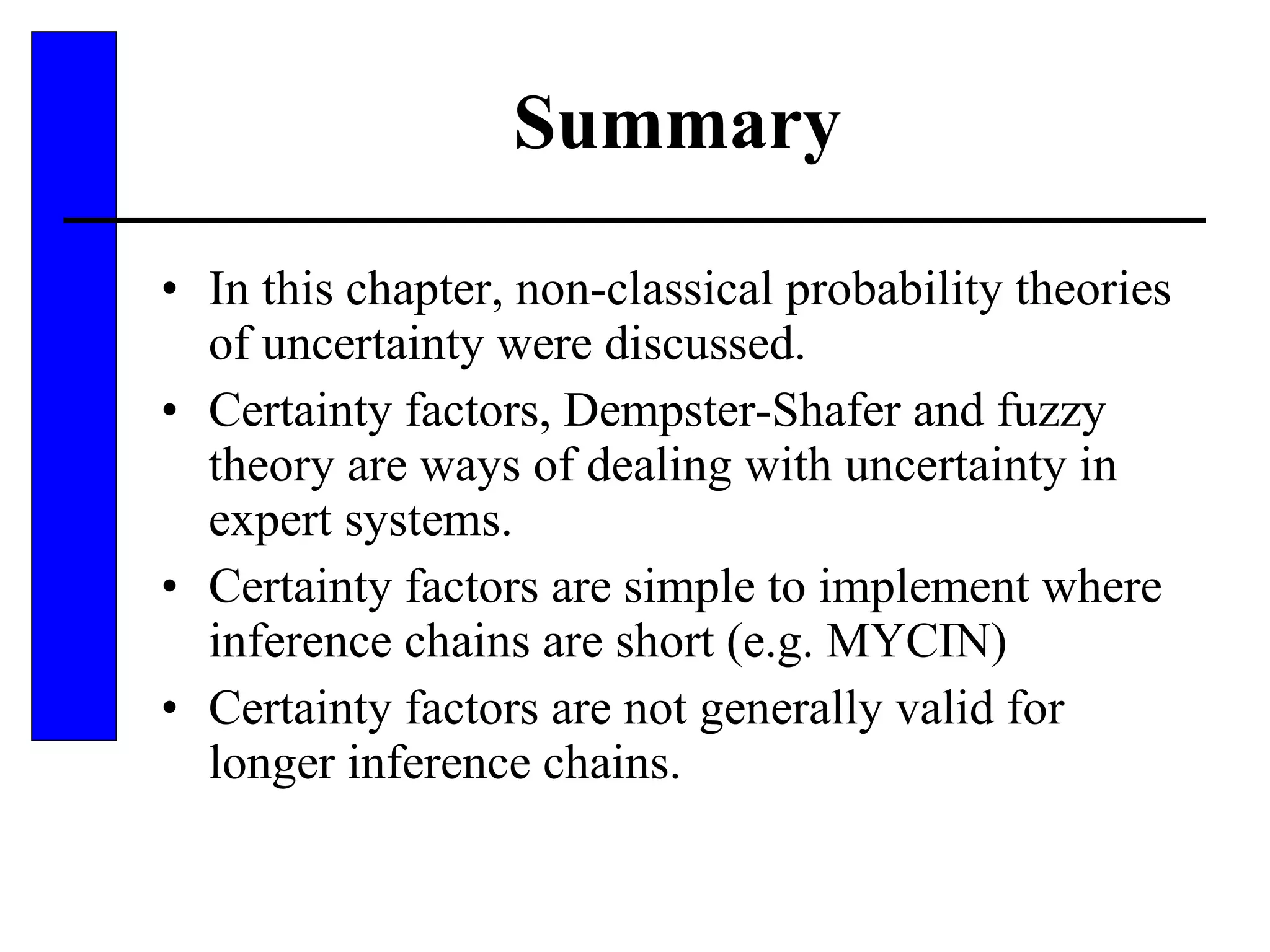 Summary In this chapter, non-classical probability theories of uncertainty were discussed. Certainty factors, Dempster-Shafer and fuzzy theory are ways of dealing with uncertainty in expert systems. Certainty factors are simple to implement where inference chains are short (e.g. MYCIN) Certainty factors are not generally valid for longer inference chains. 