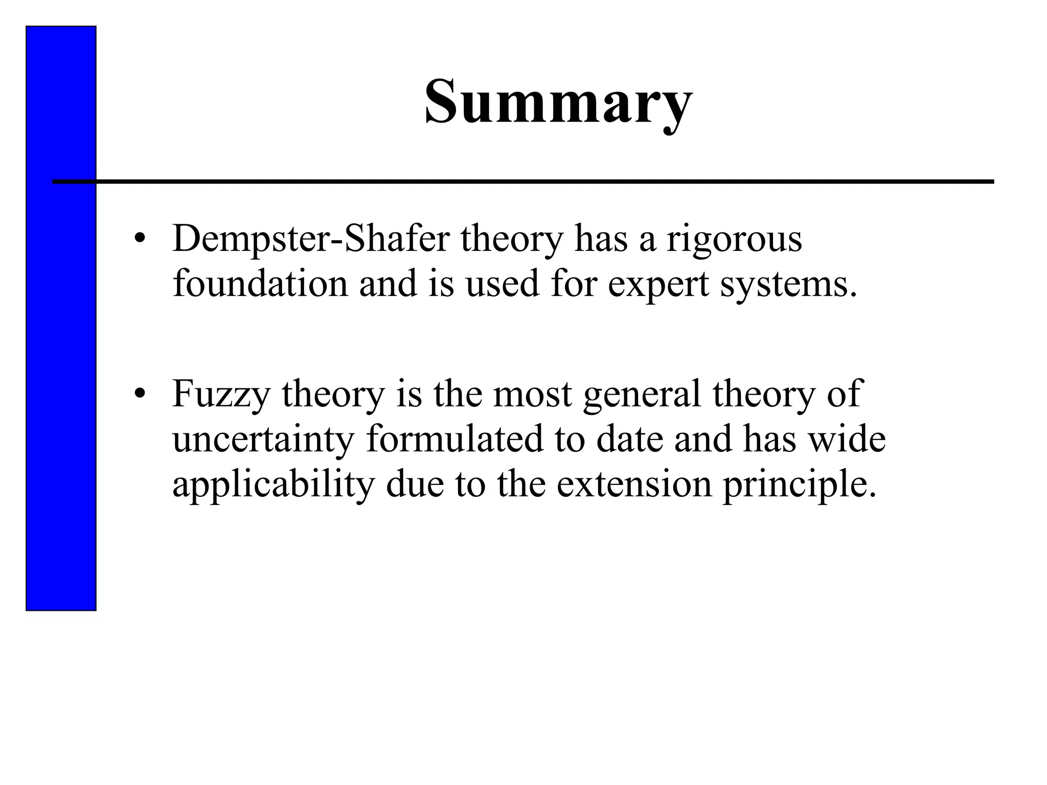 Summary Dempster-Shafer theory has a rigorous foundation and is used for expert systems. Fuzzy theory is the most general theory of uncertainty formulated to date and has wide applicability due to the extension principle. 