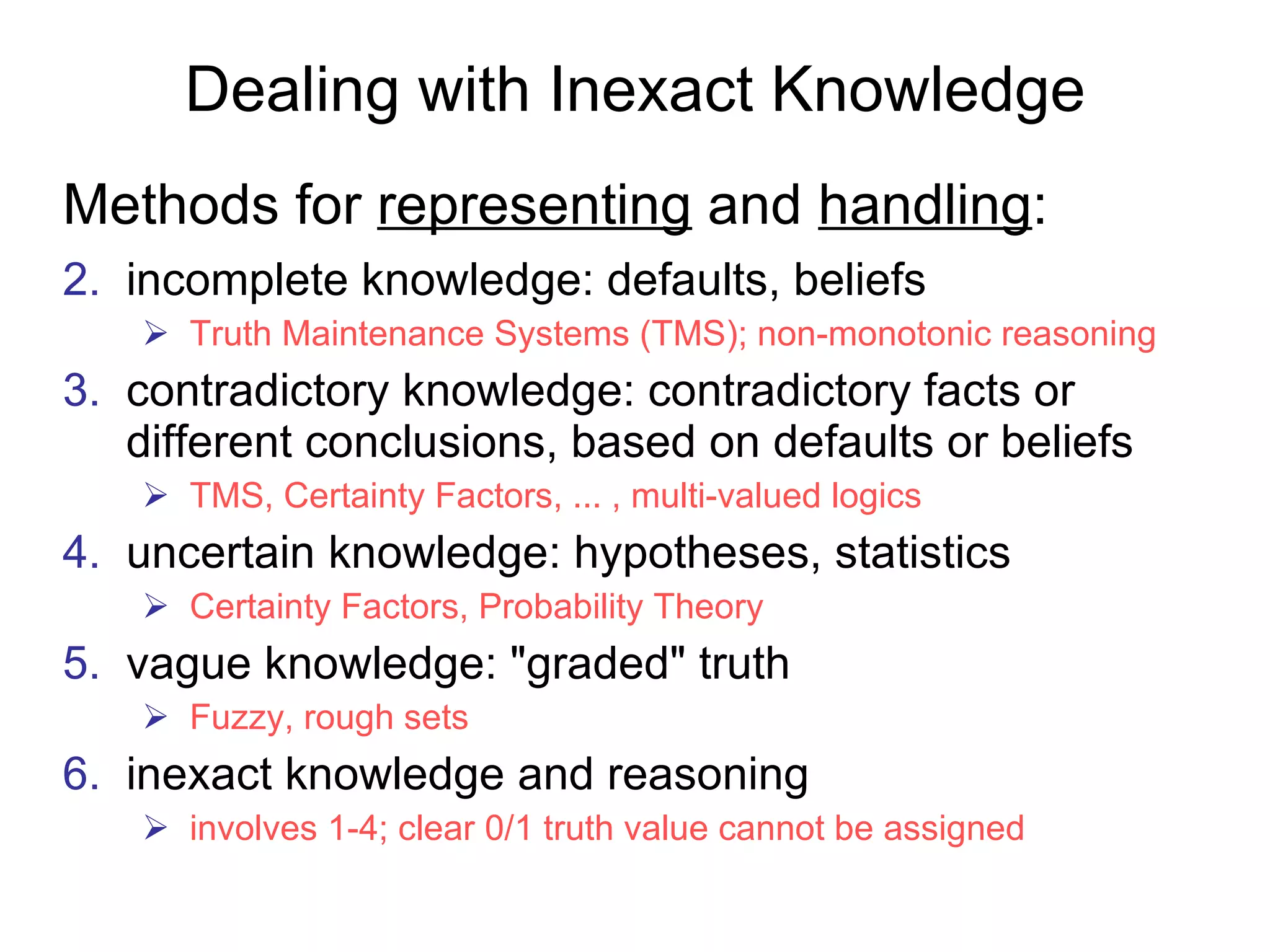 Dealing with Inexact Knowledge Methods for  representing  and  handling : incomplete knowledge: defaults, beliefs Truth Maintenance Systems (TMS); non-monotonic reasoning contradictory knowledge: contradictory facts or different conclusions, based on defaults or beliefs  TMS, Certainty Factors, ... , multi-valued logics uncertain knowledge: hypotheses, statistics  Certainty Factors,  Probability Theory vague knowledge: "graded" truth Fuzzy, rough sets  inexact knowledge and reasoning involves 1-4; clear 0/1 truth value cannot be assigned 