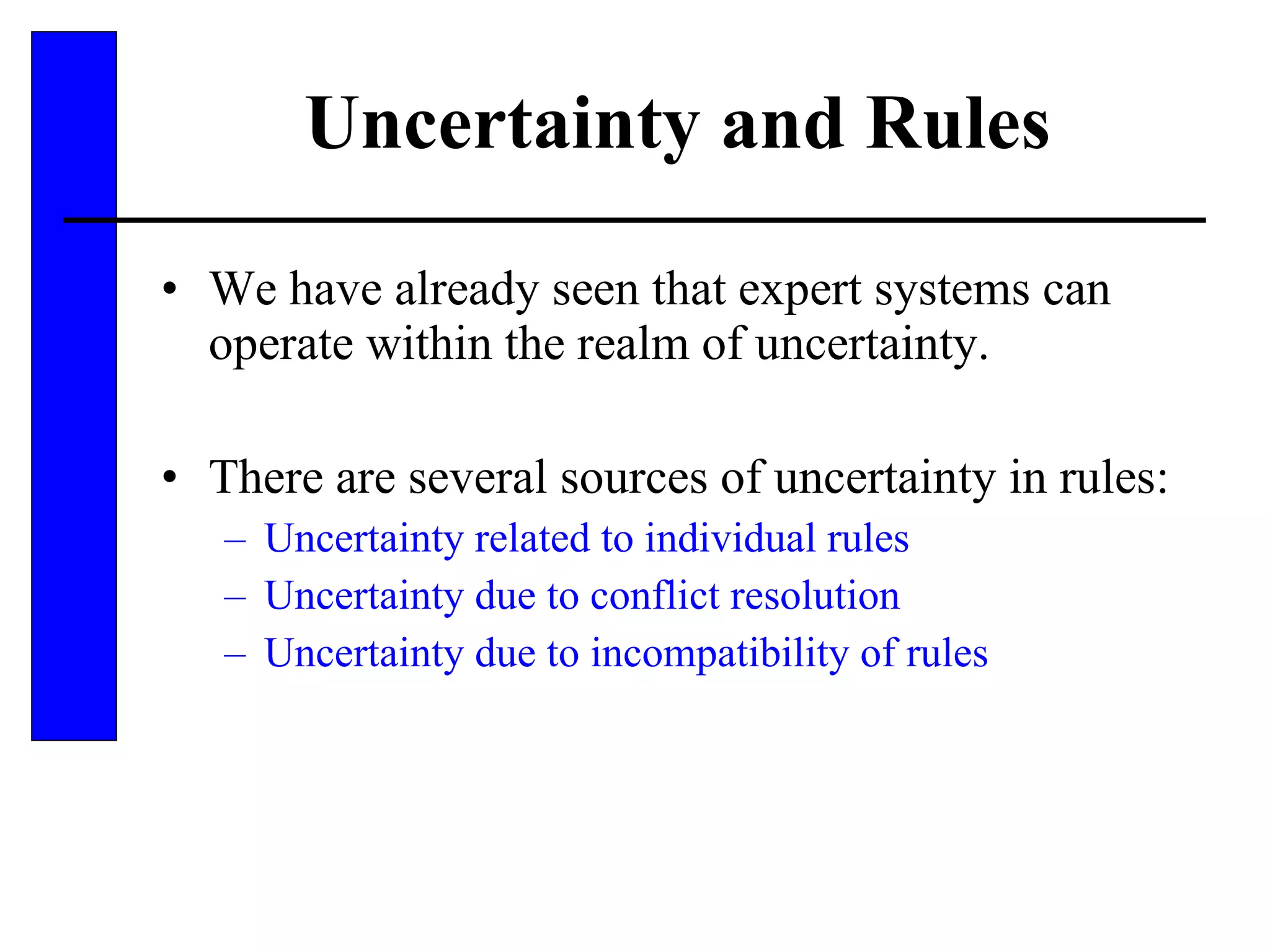 Uncertainty and Rules We have already seen that expert systems can operate within the realm of uncertainty. There are several sources of uncertainty in rules: Uncertainty related to individual rules Uncertainty due to conflict resolution Uncertainty due to incompatibility of rules 