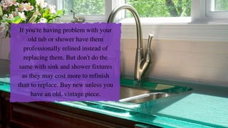 If you're having problem with your
old tub or shower have them
professionally relined instead of
replacing them. But don't do the
same with sink and shower fixtures
as they may cost more to refinish
than to replace. Buy new unless you
have an old, vintage piece.
 