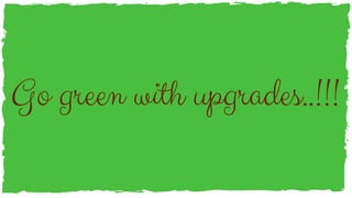 Go green with upgrades..!!!
 