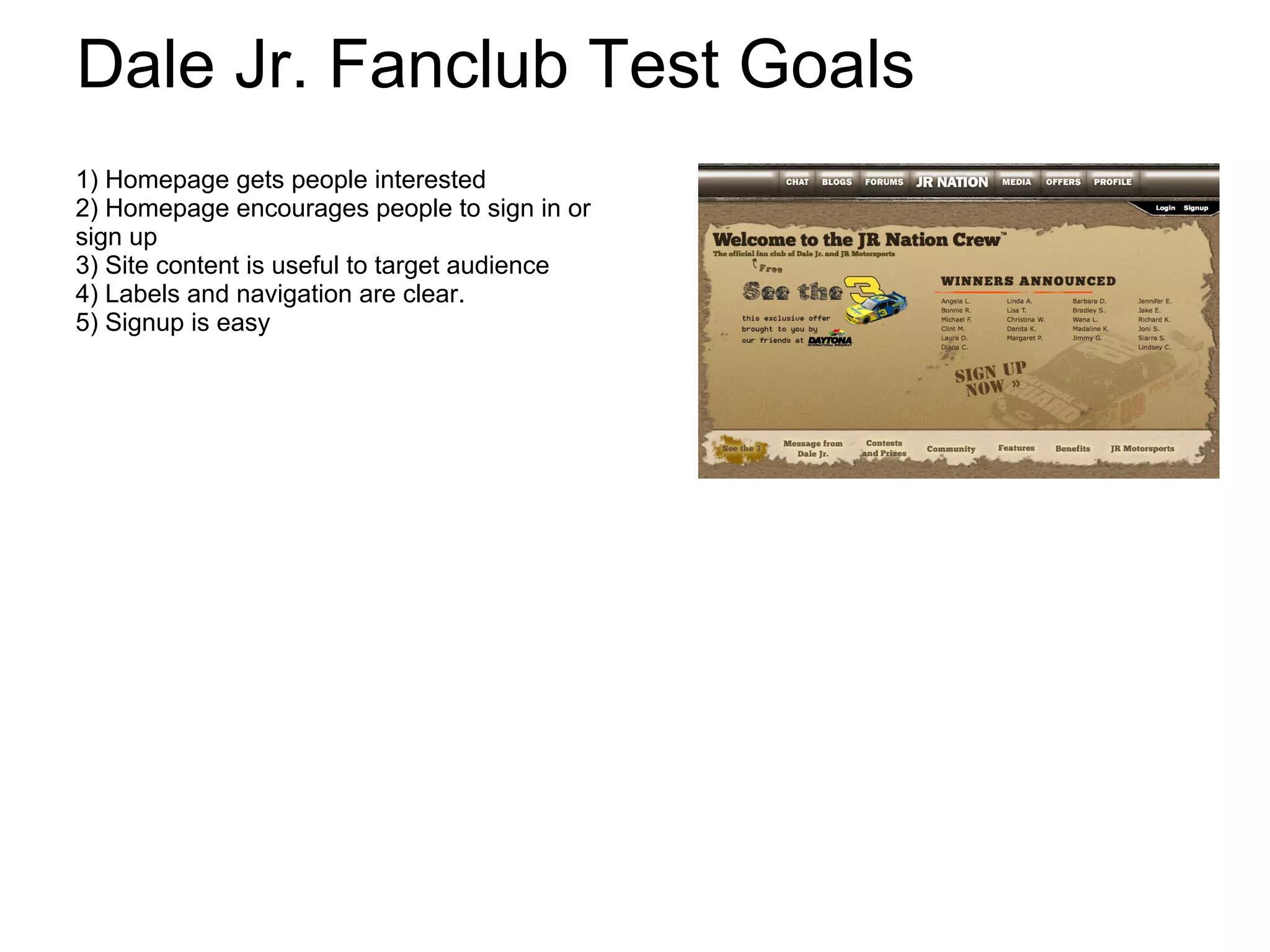Dale Jr. Fanclub Test Goals
1) Homepage gets people interested
2) Homepage encourages people to sign in or
sign up
3) Site content is useful to target audience
4) Labels and navigation are clear.
5) Signup is easy
 