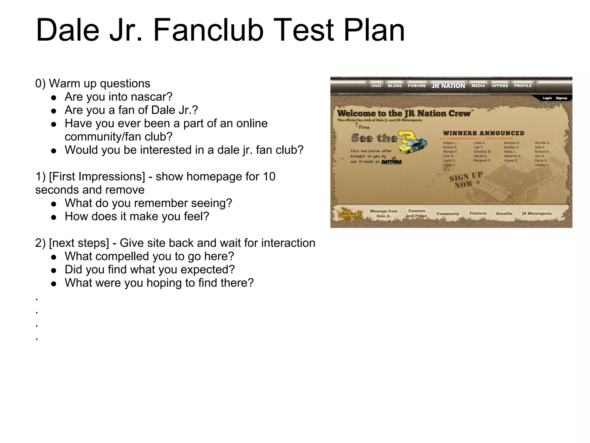 Dale Jr. Fanclub Test Plan
0) Warm up questions
     Are you into nascar?
     Are you a fan of Dale Jr.?
     Have you ever been a part of an online
     community/fan club?
     Would you be interested in a dale jr. fan club?

1) [First Impressions] - show homepage for 10
seconds and remove
       What do you remember seeing?
       How does it make you feel?

2) [next steps] - Give site back and wait for interaction
      What compelled you to go here?
      Did you find what you expected?
      What were you hoping to find there?
.
.
.
.
 